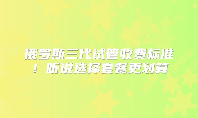 俄罗斯三代试管收费标准！听说选择套餐更划算