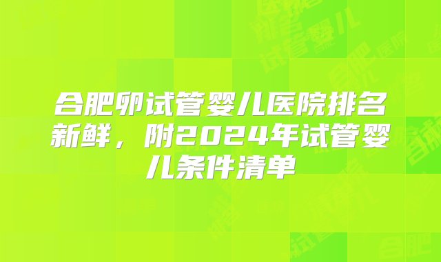 合肥卵试管婴儿医院排名新鲜，附2024年试管婴儿条件清单