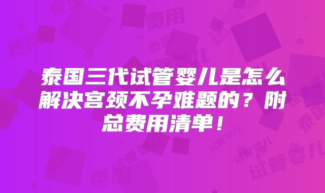 泰国三代试管婴儿是怎么解决宫颈不孕难题的？附总费用清单！