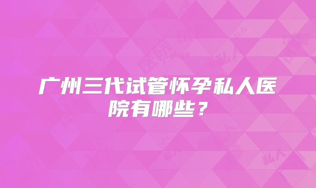 广州三代试管怀孕私人医院有哪些？