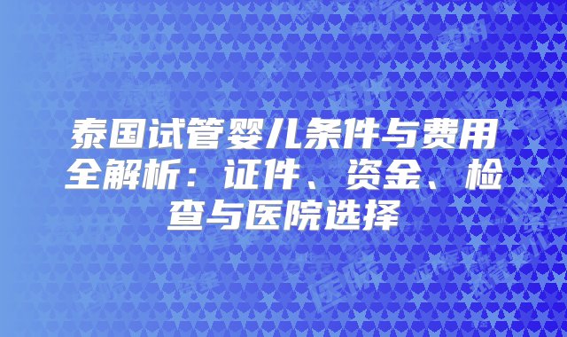 泰国试管婴儿条件与费用全解析：证件、资金、检查与医院选择