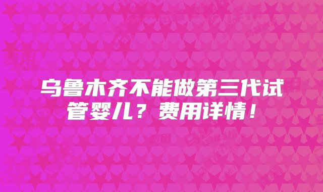 乌鲁木齐不能做第三代试管婴儿？费用详情！