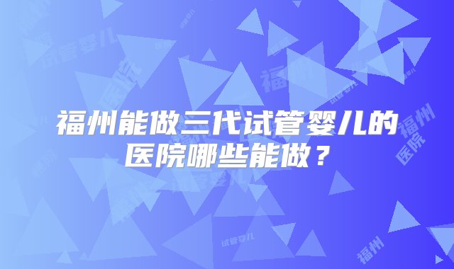 福州能做三代试管婴儿的医院哪些能做？