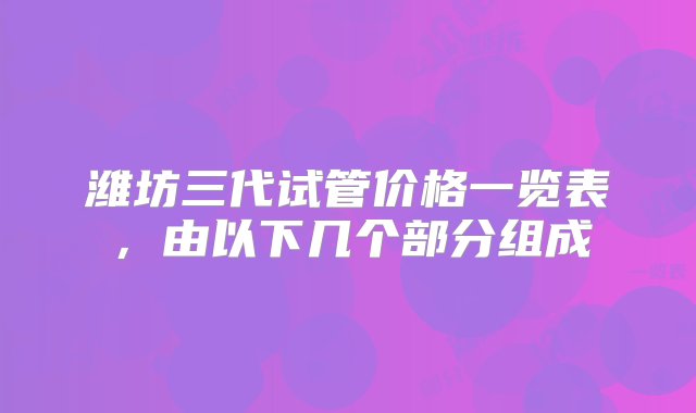 潍坊三代试管价格一览表，由以下几个部分组成