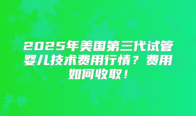 2025年美国第三代试管婴儿技术费用行情？费用如何收取！