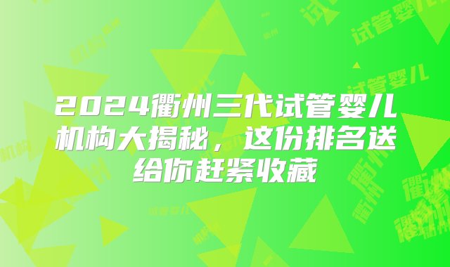 2024衢州三代试管婴儿机构大揭秘，这份排名送给你赶紧收藏