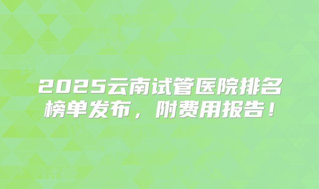 2025云南试管医院排名榜单发布，附费用报告！