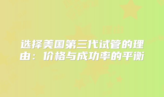 选择美国第三代试管的理由：价格与成功率的平衡