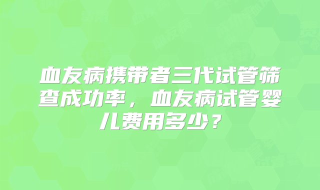 血友病携带者三代试管筛查成功率，血友病试管婴儿费用多少？