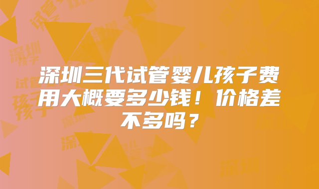 深圳三代试管婴儿孩子费用大概要多少钱！价格差不多吗？