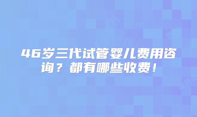 46岁三代试管婴儿费用咨询？都有哪些收费！