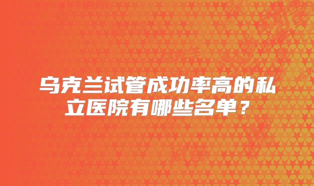 乌克兰试管成功率高的私立医院有哪些名单？