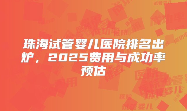 珠海试管婴儿医院排名出炉，2025费用与成功率预估