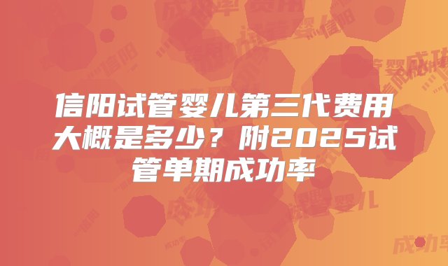 信阳试管婴儿第三代费用大概是多少？附2025试管单期成功率