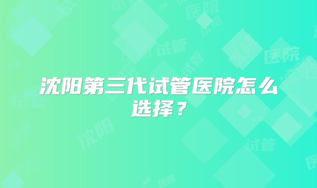 沈阳第三代试管医院怎么选择？