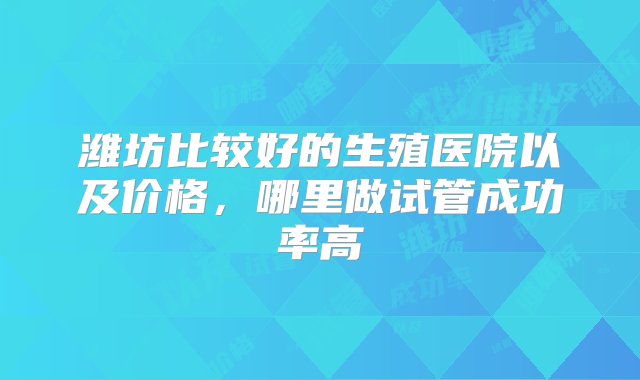 潍坊比较好的生殖医院以及价格，哪里做试管成功率高