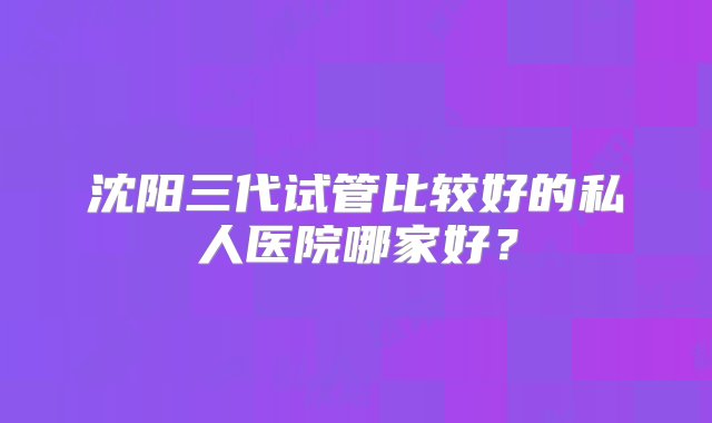 沈阳三代试管比较好的私人医院哪家好？