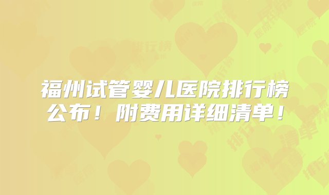 福州试管婴儿医院排行榜公布！附费用详细清单！