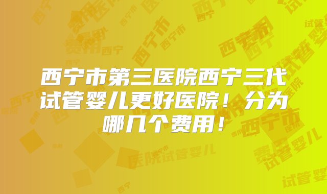 西宁市第三医院西宁三代试管婴儿更好医院！分为哪几个费用！