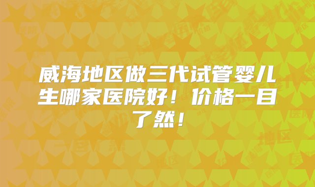 威海地区做三代试管婴儿生哪家医院好！价格一目了然！