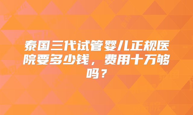 泰国三代试管婴儿正规医院要多少钱，费用十万够吗？