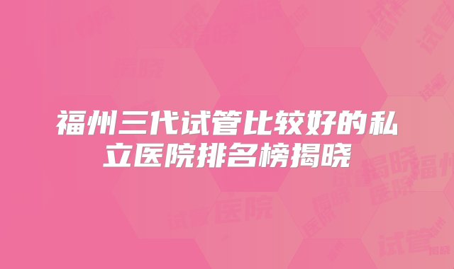 福州三代试管比较好的私立医院排名榜揭晓