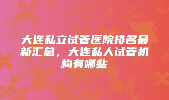 大连私立试管医院排名最新汇总，大连私人试管机构有哪些