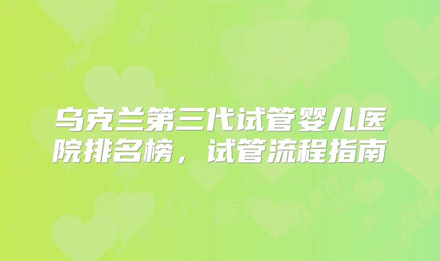 乌克兰第三代试管婴儿医院排名榜，试管流程指南