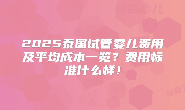 2025泰国试管婴儿费用及平均成本一览？费用标准什么样！