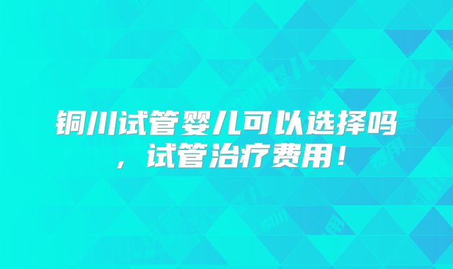 铜川试管婴儿可以选择吗，试管治疗费用！