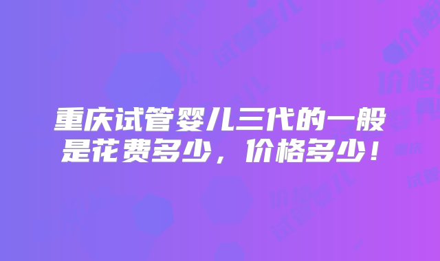 重庆试管婴儿三代的一般是花费多少，价格多少！