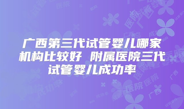 广西第三代试管婴儿哪家机构比较好 附属医院三代试管婴儿成功率