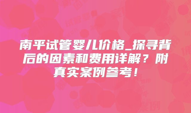 南平试管婴儿价格_探寻背后的因素和费用详解？附真实案例参考！