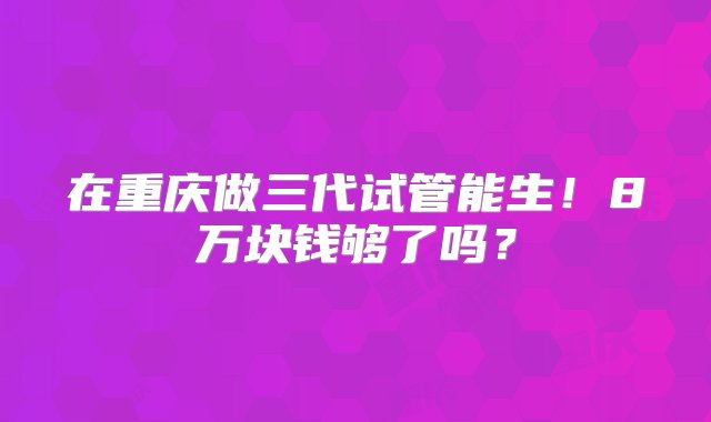 在重庆做三代试管能生！8万块钱够了吗？