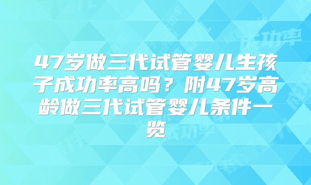 47岁做三代试管婴儿生孩子成功率高吗？附47岁高龄做三代试管婴儿条件一览