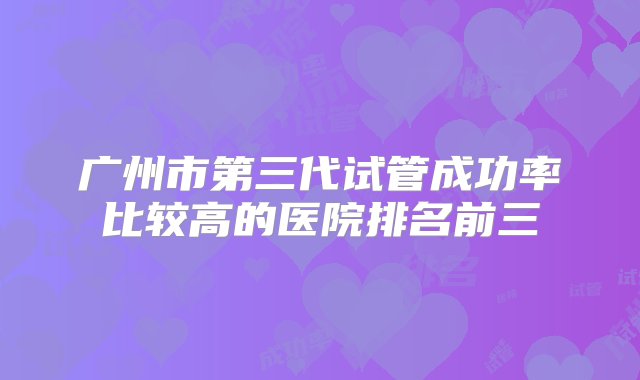 广州市第三代试管成功率比较高的医院排名前三