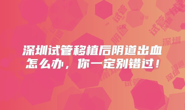 深圳试管移植后阴道出血怎么办，你一定别错过！