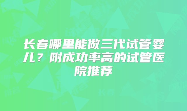 长春哪里能做三代试管婴儿？附成功率高的试管医院推荐