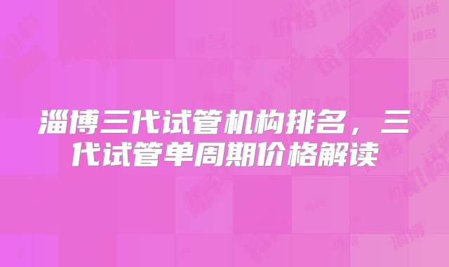 淄博三代试管机构排名，三代试管单周期价格解读