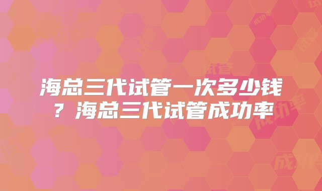 海总三代试管一次多少钱？海总三代试管成功率