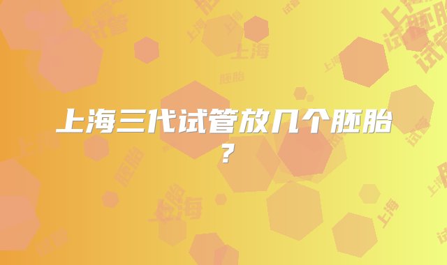 上海三代试管放几个胚胎？