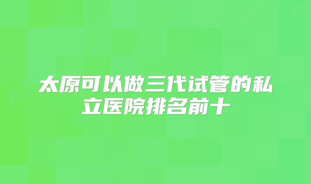 太原可以做三代试管的私立医院排名前十