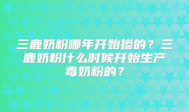 三鹿奶粉哪年开始掺的？三鹿奶粉什么时候开始生产毒奶粉的？