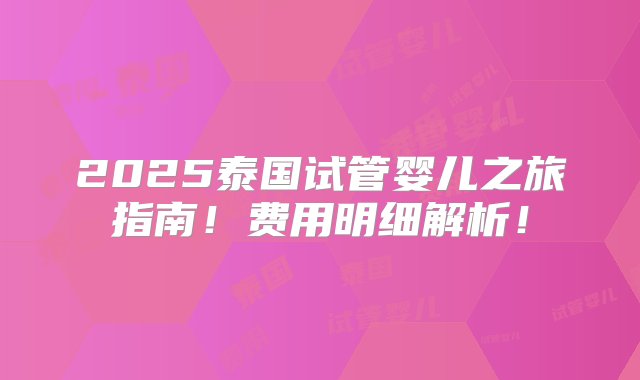 2025泰国试管婴儿之旅指南！费用明细解析！