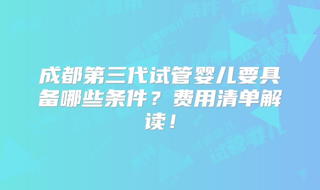 成都第三代试管婴儿要具备哪些条件？费用清单解读！