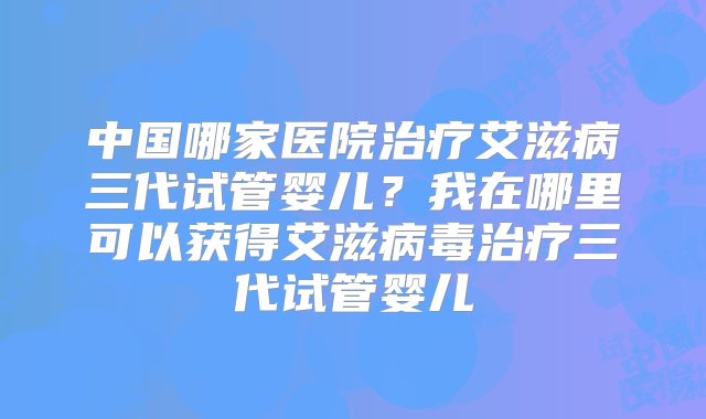 中国哪家医院治疗艾滋病三代试管婴儿？我在哪里可以获得艾滋病毒治疗三代试管婴儿