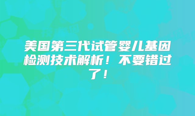 美国第三代试管婴儿基因检测技术解析！不要错过了！