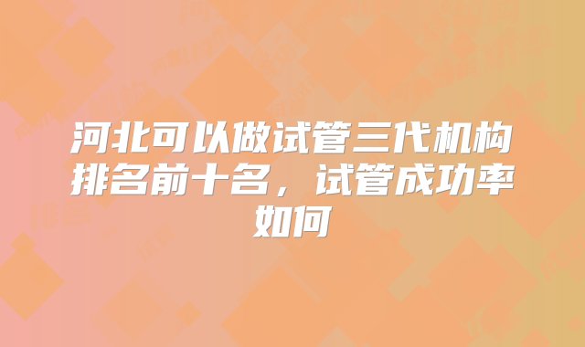 河北可以做试管三代机构排名前十名，试管成功率如何