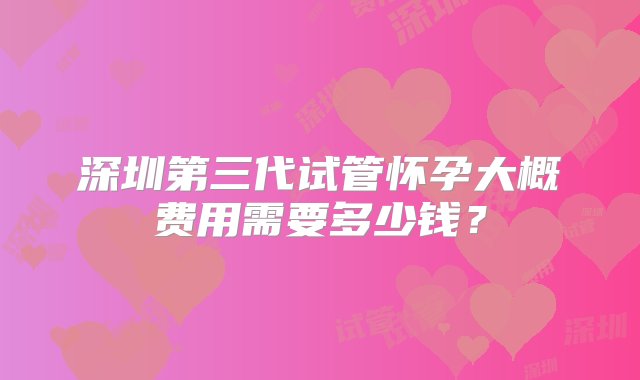 深圳第三代试管怀孕大概费用需要多少钱？