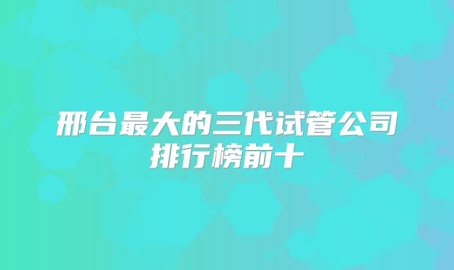 邢台最大的三代试管公司排行榜前十